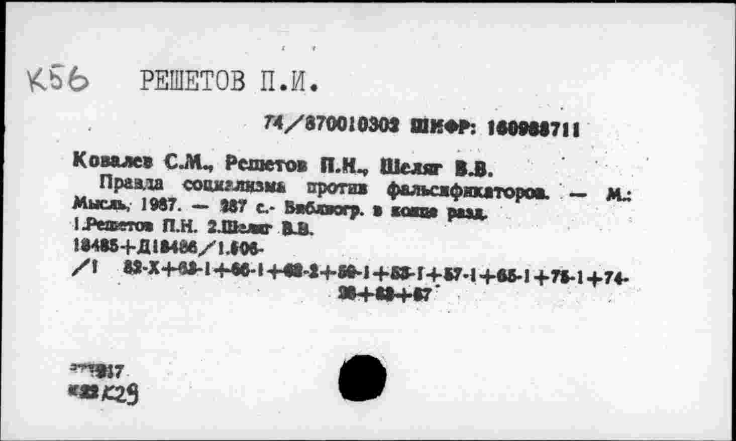 ﻿КЬб РЕШЕТОВ П.И.
74/37001030» ШИФР: 1М9М711
Ковалев С.М., Решето* П.К^ Шеляг ВЛ.
Праа.ха социализма против фальсификаторов. __ м.:
Мыс», 1987. — 887 с,- Бябйвогр. в копи рмд.
1-Реаито» П.Н. З.Шгжг ВЛ.
!«488+Д1В48в/140».
/I Ю-Х*НМ44М+а-1+М-1+89-1+В7*1+*5-1+78*14.74.
ЯВ+ВВ+87'
э^7 <»С29